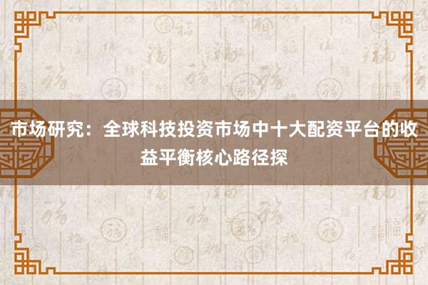 市场研究：全球科技投资市场中十大配资平台的收益平衡核心路径探