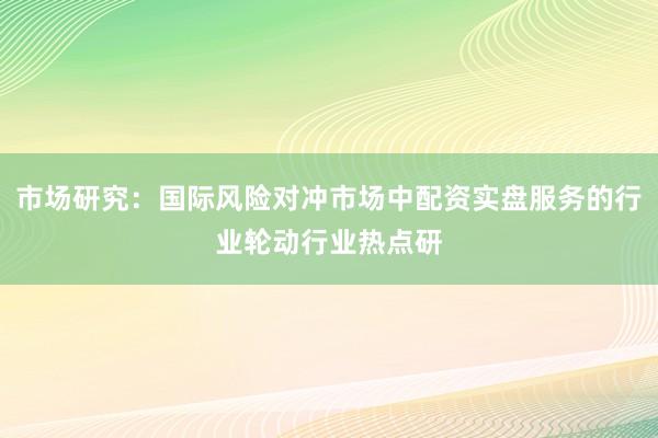 市场研究：国际风险对冲市场中配资实盘服务的行业轮动行业热点研