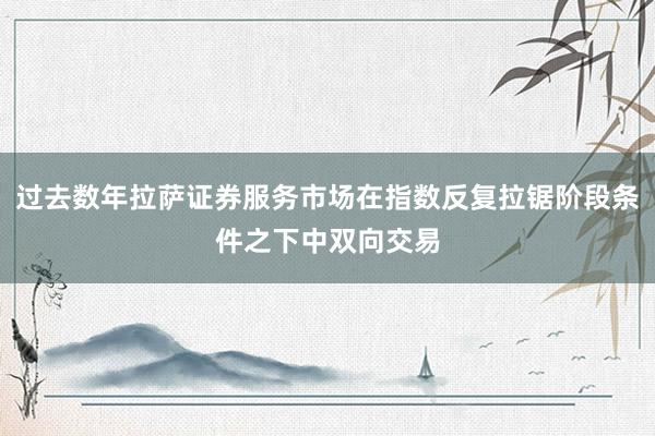 过去数年拉萨证券服务市场在指数反复拉锯阶段条件之下中双向交易