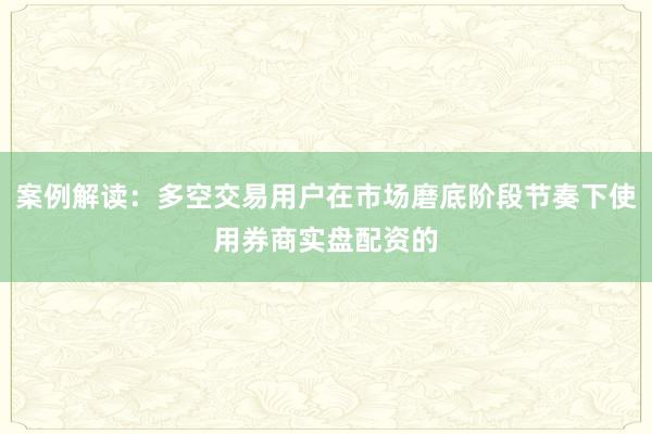 案例解读：多空交易用户在市场磨底阶段节奏下使用券商实盘配资的