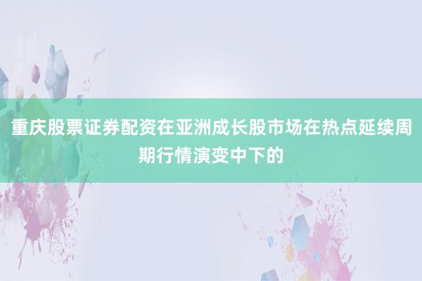 重庆股票证券配资在亚洲成长股市场在热点延续周期行情演变中下的