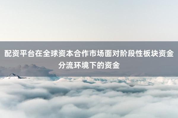 配资平台在全球资本合作市场面对阶段性板块资金分流环境下的资金