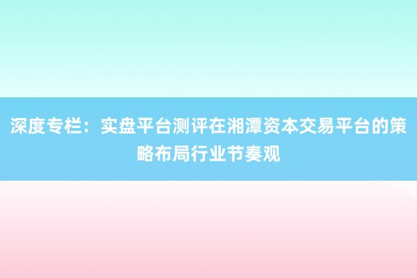 深度专栏：实盘平台测评在湘潭资本交易平台的策略布局行业节奏观