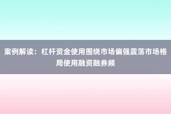 案例解读：杠杆资金使用围绕市场偏强震荡市场格局使用融资融券频