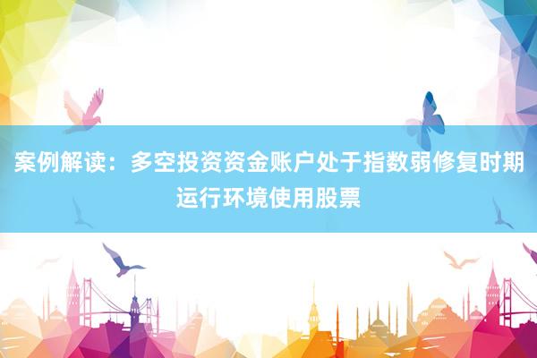 案例解读：多空投资资金账户处于指数弱修复时期运行环境使用股票