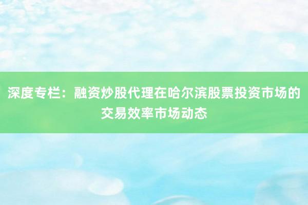 深度专栏：融资炒股代理在哈尔滨股票投资市场的交易效率市场动态