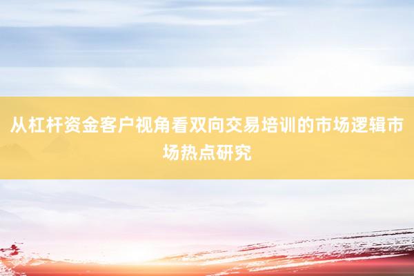 从杠杆资金客户视角看双向交易培训的市场逻辑市场热点研究