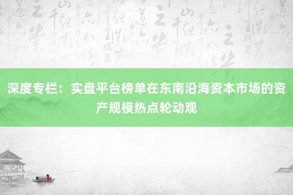 深度专栏：实盘平台榜单在东南沿海资本市场的资产规模热点轮动观