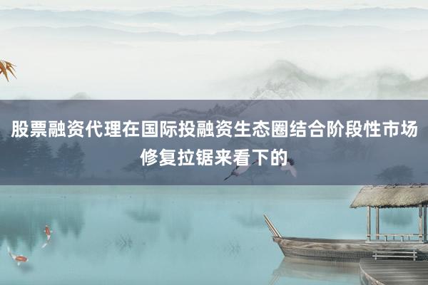 股票融资代理在国际投融资生态圈结合阶段性市场修复拉锯来看下的