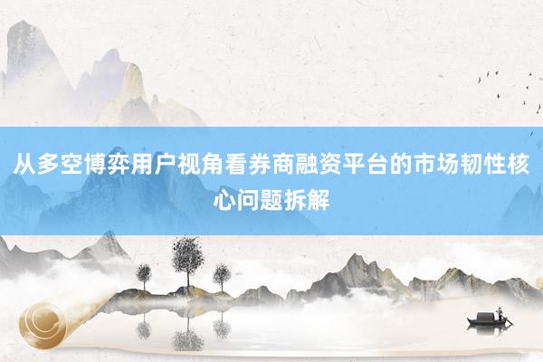 从多空博弈用户视角看券商融资平台的市场韧性核心问题拆解