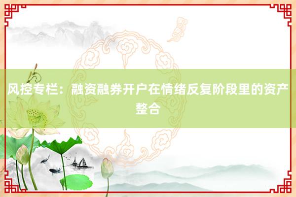 风控专栏：融资融券开户在情绪反复阶段里的资产整合