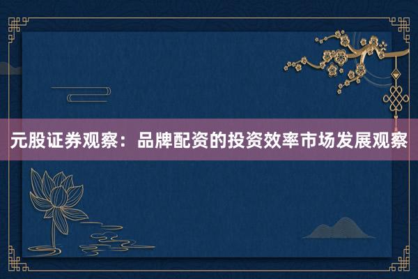 元股证券观察：品牌配资的投资效率市场发展观察