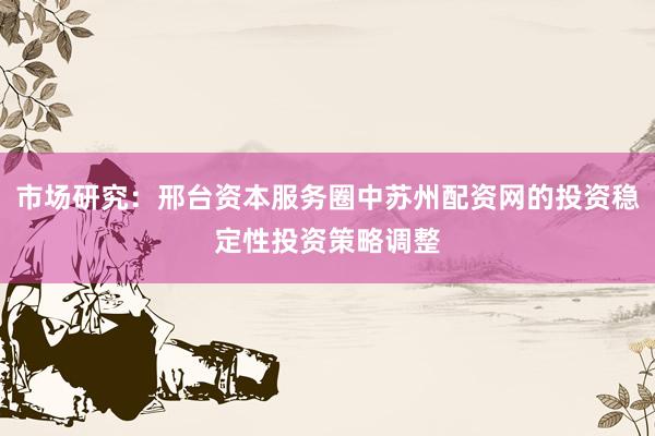 市场研究：邢台资本服务圈中苏州配资网的投资稳定性投资策略调整