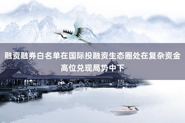 融资融券白名单在国际投融资生态圈处在复杂资金高位兑现局势中下