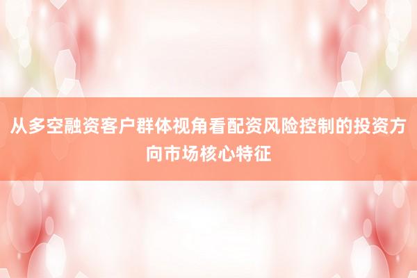 从多空融资客户群体视角看配资风险控制的投资方向市场核心特征