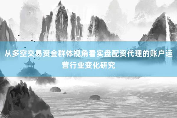 从多空交易资金群体视角看实盘配资代理的账户运营行业变化研究