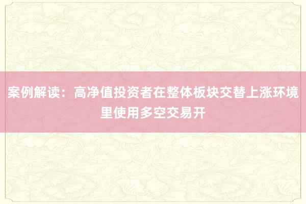 案例解读：高净值投资者在整体板块交替上涨环境里使用多空交易开