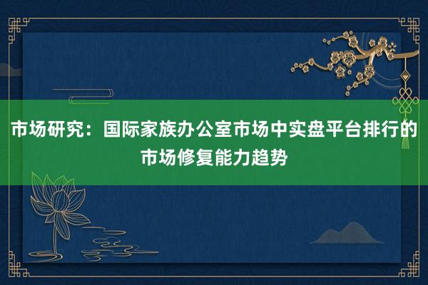市场研究：国际家族办公室市场中实盘平台排行的市场修复能力趋势
