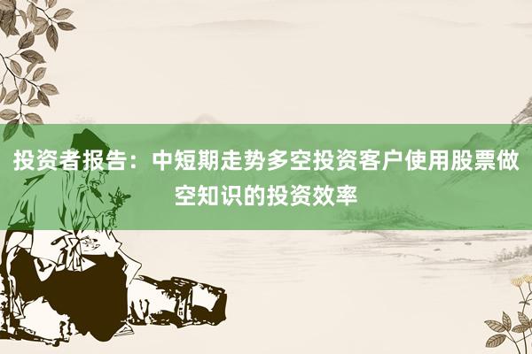 投资者报告：中短期走势多空投资客户使用股票做空知识的投资效率