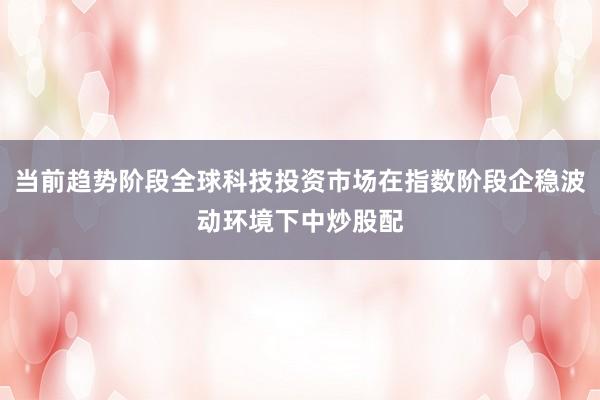 当前趋势阶段全球科技投资市场在指数阶段企稳波动环境下中炒股配