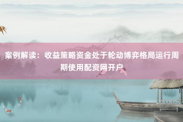 案例解读：收益策略资金处于轮动博弈格局运行周期使用配资网开户