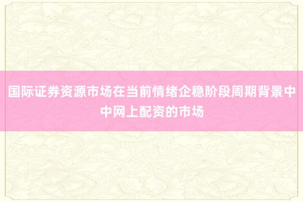 国际证券资源市场在当前情绪企稳阶段周期背景中中网上配资的市场