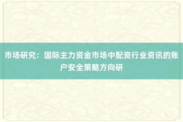 市场研究：国际主力资金市场中配资行业资讯的账户安全策略方向研