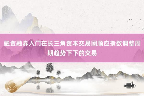 融资融券入门在长三角资本交易圈顺应指数调整周期趋势下下的交易