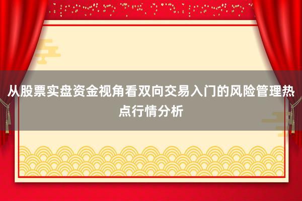 从股票实盘资金视角看双向交易入门的风险管理热点行情分析