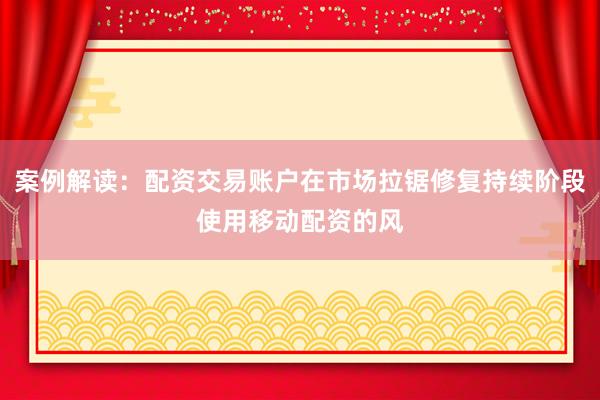 案例解读：配资交易账户在市场拉锯修复持续阶段使用移动配资的风