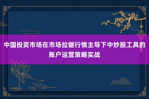 中国投资市场在市场拉锯行情主导下中炒股工具的账户运营策略实战