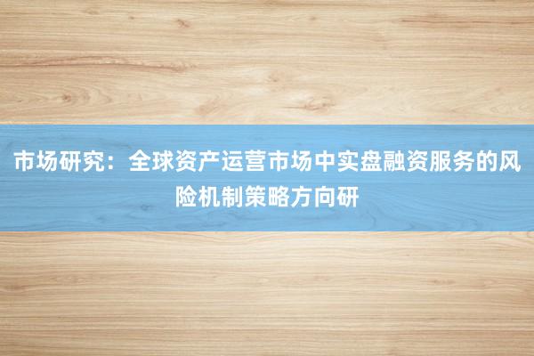 市场研究：全球资产运营市场中实盘融资服务的风险机制策略方向研
