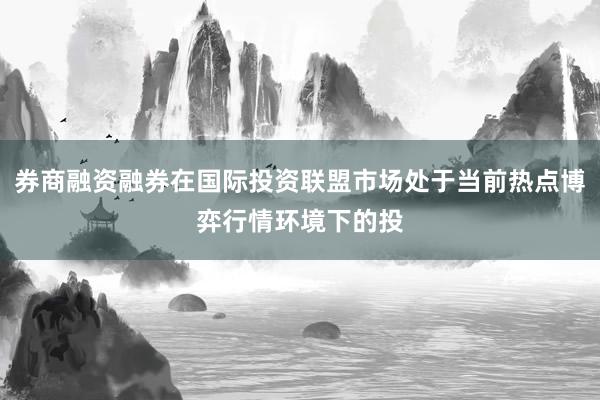 券商融资融券在国际投资联盟市场处于当前热点博弈行情环境下的投