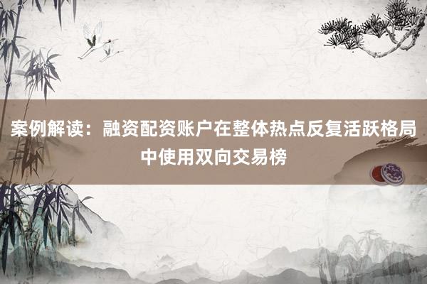 案例解读：融资配资账户在整体热点反复活跃格局中使用双向交易榜