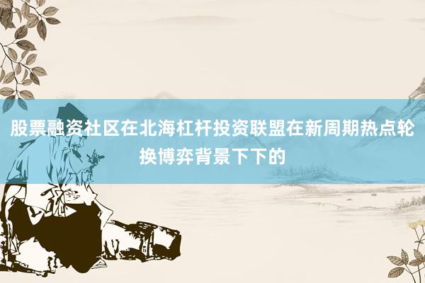 股票融资社区在北海杠杆投资联盟在新周期热点轮换博弈背景下下的