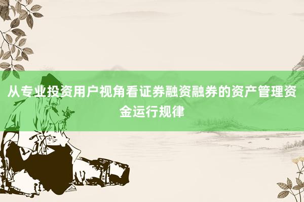 从专业投资用户视角看证券融资融券的资产管理资金运行规律