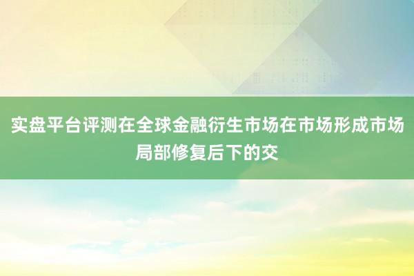 实盘平台评测在全球金融衍生市场在市场形成市场局部修复后下的交