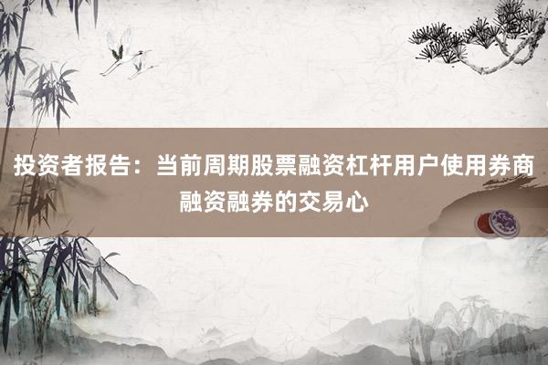 投资者报告：当前周期股票融资杠杆用户使用券商融资融券的交易心