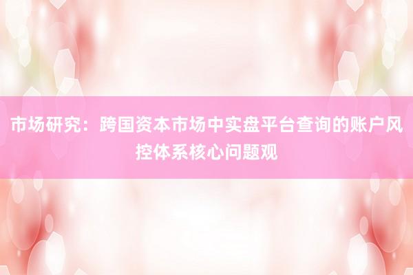市场研究：跨国资本市场中实盘平台查询的账户风控体系核心问题观