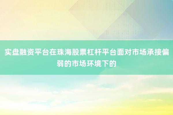 实盘融资平台在珠海股票杠杆平台面对市场承接偏弱的市场环境下的