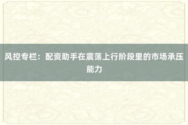 风控专栏：配资助手在震荡上行阶段里的市场承压能力