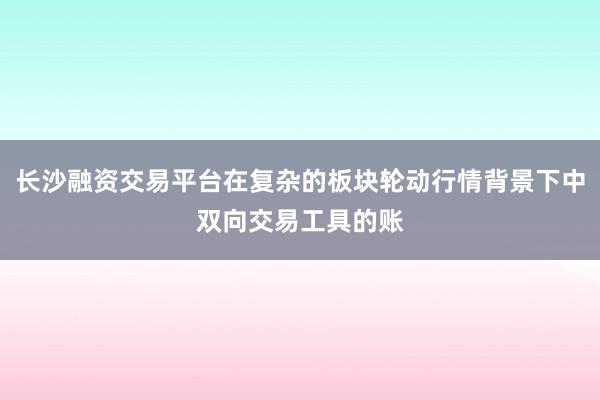 长沙融资交易平台在复杂的板块轮动行情背景下中双向交易工具的账