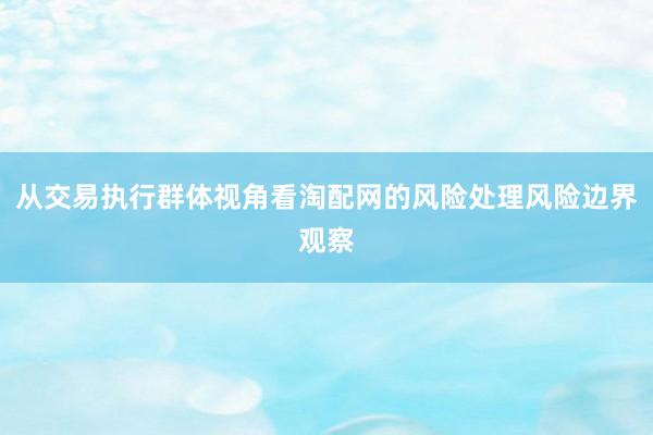 从交易执行群体视角看淘配网的风险处理风险边界观察