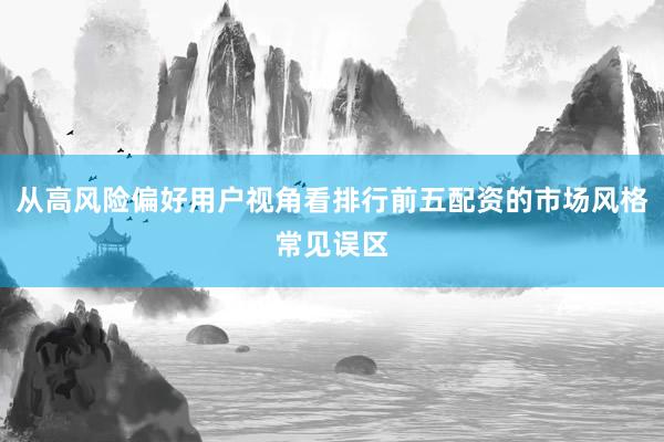 从高风险偏好用户视角看排行前五配资的市场风格常见误区