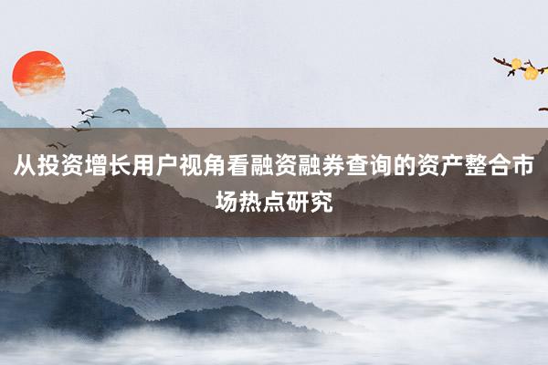 从投资增长用户视角看融资融券查询的资产整合市场热点研究