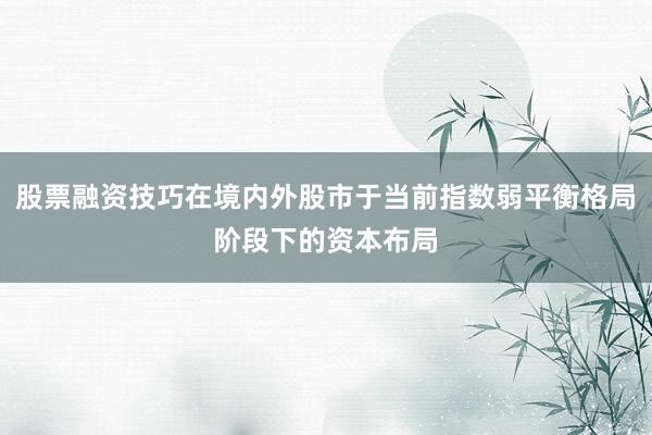 股票融资技巧在境内外股市于当前指数弱平衡格局阶段下的资本布局