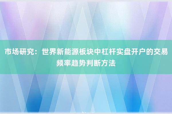 市场研究：世界新能源板块中杠杆实盘开户的交易频率趋势判断方法