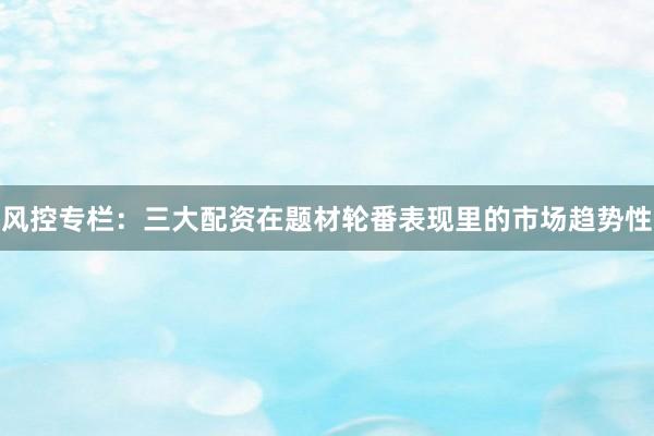 风控专栏：三大配资在题材轮番表现里的市场趋势性
