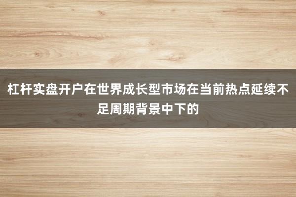 杠杆实盘开户在世界成长型市场在当前热点延续不足周期背景中下的