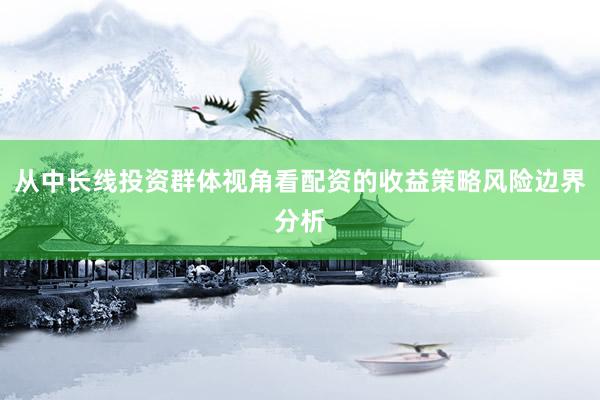 从中长线投资群体视角看配资的收益策略风险边界分析